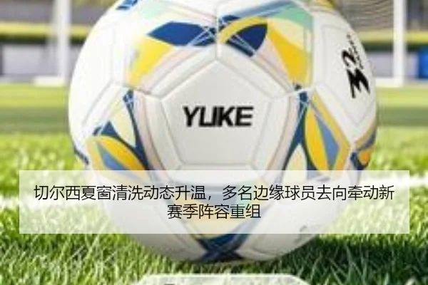 切尔西夏窗清洗动态升温，多名边缘球员去向牵动新赛季阵容重组（kaiyun）