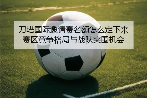 刀塔国际邀请赛名额怎么定下来 赛区竞争格局与战队突围机会（kaiyun）