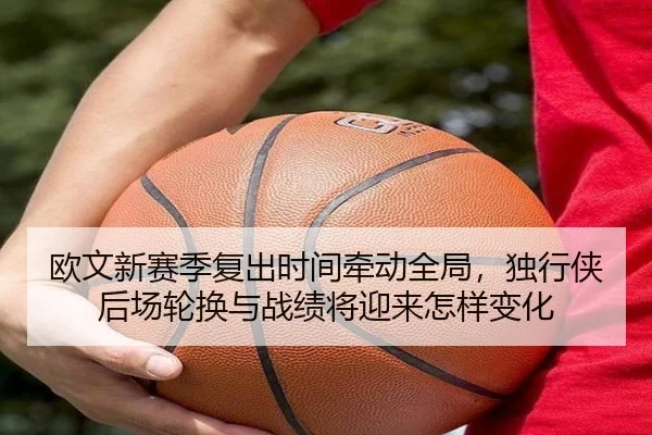 欧文新赛季复出时间牵动全局，独行侠后场轮换与战绩将迎来怎样变化（kaiyun）