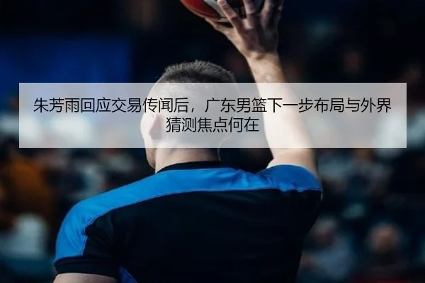 朱芳雨回应交易传闻后，广东男篮下一步布局与外界猜测焦点何在（kaiyun）